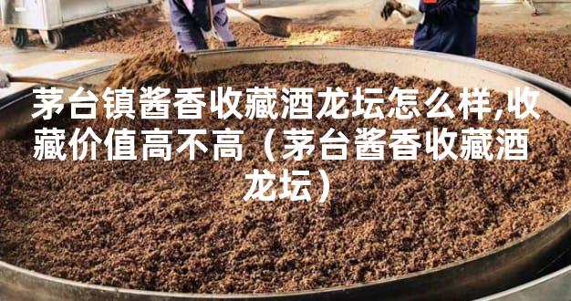 茅台镇酱香收藏酒龙坛怎么样,收藏价值高不高（茅台酱香收藏酒 龙坛）